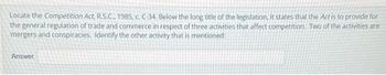 Locate the Competition Act, R.S.C., 1985, c. C-34. Below the long title of the legislation, it states that the Act is to provide for
the general regulation of trade and commerce in respect of three activities that affect competition. Two of the activities are
mergers and conspiracies. Identify the other activity that is mentioned:
Answer