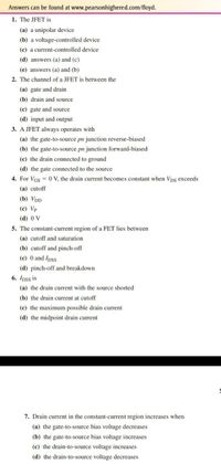 Answers can be found at www.pearsonhighered.com/floyd.
1. The JFET is
(a) a unipolar device
(b) a voltage-controlled device
(c) a current-controlled device
(d) answers (a) and (c)
(e) answers (a) and (b)
2. The channel of a JFET is between the
(a) gate and drain
(b) drain and source
(c) gate and source
(d) input and output
3. A JFET always operates with
(a) the gate-to-source pn junction reverse-biased
(b) the gate-to-source pn junction forward-biased
(c) the drain connected to ground
(d) the gate connected to the source
4. For VGs = 0 V, the drain current becomes constant when Vps exceeds
(a) cutoff
(b) VDD
(c) Vp
(d) 0 V
5. The constant-current region of a FET lies between
(a) cutoff and saturation
(b) cutoff and pinch-off
(c) 0 and Ipss
(d) pinch-off and breakdown
6. Ipss is
(a) the drain current with the source shorted
(b) the drain current at cutoff
(c) the maximum possible drain current
(d) the midpoint drain current
7. Drain current in the constant-current region increases when
(a) the gate-to-source bias voltage decreases
(b) the gate-to-source bias voltage increases
(c) the drain-to-source voltage increases
(d) the drain-to-source voltage decreases
