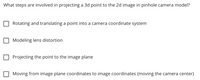 What steps are involved in projecting a 3d point to the 2d image in pinhole camera model?
Rotating and translating a point into a camera coordinate system
Modeling lens distortion
Projecting the point to the image plane
Moving from image plane coordinates to image coordinates (moving the camera center)
