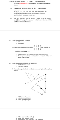 2. Let R be the relation on the set A = {1, 2, 3, 4, 5, 6, 7} defined by the rule
(a,b) eR if the integer (a- b) is divisible by 4. List the elements of R and its
inverse?
b)
Check whether the relation R on the set S = {1, 2, 3} is an equivalent
relation where
R = {(1,1), (2,2), (3,3), (2,1), (1,2), (2,3), (1,3), (3,1)}. Which of the
following properties R has: reflexive, symmetric, anti-symmetric,
transitive? Justify your answer in each case?
c)
Let S = {a, b, c} and R = {(a, a), (b, b), (c, c), (b, c), (c, b)}, find [a], [b]
and [c] (that is the equivalent class of a, b, and c). Hence or otherwise find the
set of equivalent class of a, b and c?
3. a. Define the following with an example;
i. paths
ii. simple graph
ro 3
3 0
0 1 1
L2 1 2 0.
b.Draw the graph with the adjacency matrix
with respect to the
2
ordering of vertices, a, b, c, d.
i. Find the degree of each vertex in your graph from part (a) above.
ii. How many walks of length 2 are there from the vertex c to c? How many
of these walks are paths?
4. a. Define the following Terms giving one example each:
i. Partial Ordering Relations
ii. Equivalence relations
b. Answer these questions for the partial order represented by the following Hasse
diagram.
e
a
de
b
og
h
i. Find the maximal elements.
ii. Find the minimal elements.
iii. Is there a greatest element?
iv. Is there a least element?
v. Find all upper bounds of {m, k, s}.
vi. Find all lower bounds of {c, d, t}.
vii. Find the greatest lower bound of fu, k, m} if it exists.
