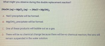 What might you observe during this double replacement reaction?
2NaOH (aq) + MgCl₂ (aq) → 2NaCl + Mg(OH)2
A. NaCl precipitate will be formed.
B. Mg(OH)2 precipitate will be formed.
C. One of these products will bubble out as a gas.
D. There will be no chemical change because there will be no chemical reaction; the ions will
remain suspended in the water solution.