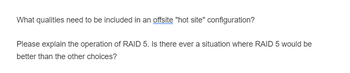 What qualities need to be included in an offsite "hot site" configuration?
Please explain the operation of RAID 5. Is there ever a situation where RAID 5 would be
better than the other choices?