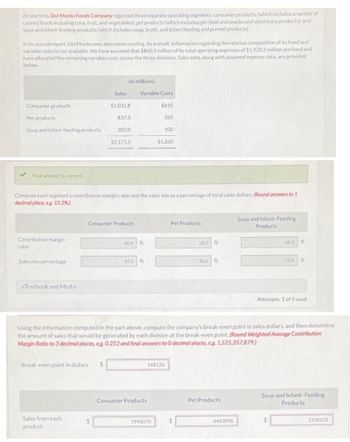 At one time, Del Monte Foods Company reported three separate operating segments: consumer products (which includes a variety of
canned foods including tuna, fruit, and vegetables): pet products (which includes pet food and snacks and veterinary products); and
soup and infant-feeding products (which includes soup, broth, and infant feeding and pureed products).
In its annual report, Del Monte uses absorption costing. As a result, information regarding the relative composition of its fixed and
variable costs is not available. We have assumed that $860.3 million of its total operating expenses of $1.920,3 million are fixed and
have allocated the remaining variable costs across the three divisions. Sales data, along with assumed expense data, are provided
below.
Consumer products
Pet products
Soup and infant-feeding products
✓ Your answer is correct.
Contribution margin
ratio
Sales mix percentage
eTextbook and Media
(in millions)
Break-even point in dollars
Sales from each
product
Sales
$1,031.8
837.3
Compute each segment's contribution margin ratio and the sales mix as a percentage of total sales dollars. (Round answers to 1
decimal place, e.g. 15.2%)
$
302.0
$2.171.1
Consumer Products
Variable Costs
$610
40.9 %
475 %
350
Consumer Products
100
$1,060
7990070
168126
Pet Products
58.2 %
Using the information computed in the part above, compute the company's break-even point in sales dollars, and then determine
the amount of sales that would be generated by each division at the break-even point. (Round Weighted-Average Contribution
Margin Ratio to 3 decimal places, eg. 0.252 and final answers to 0 decir I places, eg. 1,525,357,879)
38.6 %
Pet Products
Soup and Infant-Feeding
Products
6483898
66.9%
13.9 %
Attempts: 1 of 5 used
Soup and Infant-Feeding
Products
2338633