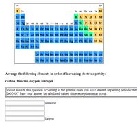 **Periodic Table of Elements**

The image shows a periodic table with groups labeled 1A to 8A and periods labeled 1 to 7. 

Each element is indicated by its symbol with the following color coding:
- Yellow for Noble Gases (He, Ne, Ar, Kr, Xe, Rn)
- Green for Metalloids (B, Si, Ge, As, Te)
- Blue for Lanthanides and Actinides

Highlighted elements:
- Nonmetals in yellow under "Group 7A": C, N, O, F
- Metalloids in green: B, Si, Ge, As, Te
- Alkali and Alkaline Earth Metals in blue: Li, Be, Na, Mg, etc.
- Other transition metals, post-transition metals, etc. in blue and typical black.

**Activity Instruction**

"Arrange the following elements in order of increasing electronegativity: carbon, fluorine, oxygen, nitrogen."

**Note for Respondents:**

- Answer according to periodic trends.
- Avoid using tabulated values; consider general trends in electronegativity.
  
**Response Boxes:**

1. [Box] for Element with Smallest Electronegativity
2. [Box]
3. [Box]
4. [Box] for Element with Largest Electronegativity

**Instructions:**
Complete the boxes by arranging elements considering the general periodic trend that electronegativity increases across a period (left to right) and decreases down a group (top to bottom).