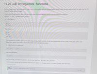 12.20 LAB: Driving costs - functions
Driving is expensive. Write a program with a car's miles/gallon and gas dollars/gallon (both floats) as input, and output the gas cost for 10
miles, 50 miles, and 400 miles.
Output each floating-point value with two digits after the decimal point, which can be achieved as follows:
print('{:.2f}'.format(your_value))
Ex: If the input is:
20.0
3.1599
the output is
1.58
7.90
63.20
Your program must define and call the following driving_cost() function. Given input parameters driven_miles, miles_per_gallon, and
dollars_per_gallon, the function returns the dollar cost to drive those miles.
Ex: If the function is called with:
50
20.0 3.1599
the function returns:
7.89975
def driving_cost(driven_miles, miles_per_gallon, dollars_per_gallon)
Your program should call the function three times to determine the gas cost for 10 miles, 50 miles, and 400 miles.
LAB
12. 20.1: LAB: Driving costs - functions
АCTIVITY
0/10
