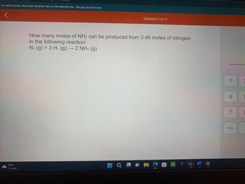 For quick access, place your favorites here on the favorites bar. Manage favorites now
65°F
Cloudy
How many moles of NH3 can be produced from 3.46 moles of nitrogen
in the following reaction:
N₂ (g) + 3 H₂ (g) – → 2 NH3 (g)
H
Question 5 of 21
Ơ
SO
1
4
+/-