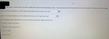 Calvin thinks a certain potato chip maker is putting fewer chips in their regular bags of chips. From a random sample of 23 bags of potato chips he calculated a P value of 0.061 for the sample.
(a) At a 5% level of significance, is there evidence that Calvin is correct? (Type: Yes or No):
(b) At a 10% level of significance, is there evidence that he is correct? (Type: Yes or No):
(c) In a statistical test of hypotheses, we say that the data are statistically significant at level a if
O A. the P-value is less than a
O B. the P-value is larger than a
OC. a = 0.05.
D. a is small.