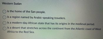 Western Sudan
is the home of the San people.
is a region named by Arabic-speaking travelers.
is a modern-day African state that has its origins in the medieval period.
is a desert that stretches across the continent from the Atlantic coast of West
Africa to the Red Sea.