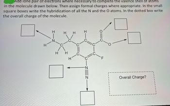 Add lone pair of electrons where necessary to complete the valence shell of atoms
in the molecule drawn below. Then assign formal charges where appropriate. In the small
square boxes write the hybridization of all the N and the O atoms. In the dotted box write
the overall charge of the molecule.
H
H
H H
H H
H
Overall Charge?