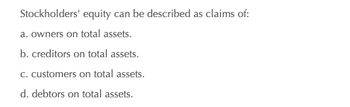 Stockholders' equity can be described as claims of:
a. owners on total assets.
b. creditors on total assets.
c. customers on total assets.
d. debtors on total assets.