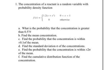 1. The concentration of a reactant is a random variable with
probability density function
(1.2(x+x²)
f(x) = - {1.26x.
0 < x < 1
otherwise
a. What is the probability that the concentration is greater
than 0.5?#
b. Find the mean concentration.
c. Find the probability that the concentration is within
±0.1 of the mean.
d. Find the standard deviation o of the concentrations.
e. Find the probability that the concentration is within ±20
of the mean.
f. Find the cumulative distribution function of the
concentration.