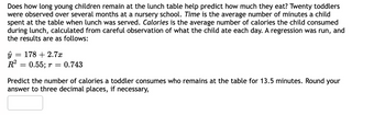 Does how long young children remain at the lunch table help predict how much they eat? Twenty toddlers
were observed over several months at a nursery school. Time is the average number of minutes a child
spent at the table when lunch was served. Calories is the average number of calories the child consumed
during lunch, calculated from careful observation of what the child ate each day. A regression was run, and
the results are as follows:
ŷ = 178 +2.7x
R²
= 0.55; r
0.743
Predict the number of calories a toddler consumes who remains at the table for 13.5 minutes. Round your
answer to three decimal places, if necessary,
=