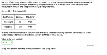 Data on 17 randomly selected athletes was obtained concerning their cardiovascular fitness (measured by
time to exhaustion running on a treadmill) and performance in a 20-km ski race. Both variables were
measured in minutes and a regression analysis was performed.
ski = 86 2.4 treadmill
Coefficients Estimate
(Intercept)
Treadmill
86
-2.4
Std. Error
What is the test statistic?
-2.791
0.26
0.86
Is there sufficient evidence to conclude that there is a linear relationship between cardiovascular fitness
and ski race performance? Round your answers to three decimal places.
Using your answer from the previous question, find the p-value.
Part 2 of 3
