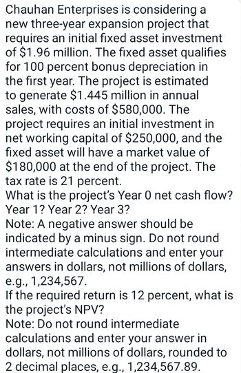 Chauhan Enterprises is considering a
new three-year expansion project that
requires an initial fixed asset investment
of $1.96 million. The fixed asset qualifies
for 100 percent bonus depreciation in
the first year. The project is estimated
to generate $1.445 million in annual
sales, with costs of $580,000. The
project requires an initial investment in
net working capital of $250,000, and the
fixed asset will have a market value of
$180,000 at the end of the project. The
tax rate is 21 percent.
What is the project's Year 0 net cash flow?
Year 1? Year 2? Year 3?
Note: A negative answer should be
indicated by a minus sign. Do not round
intermediate calculations and enter your
answers in dollars, not millions of dollars,
e.g., 1,234,567.
If the required return is 12 percent, what is
the project's NPV?
Note: Do not round intermediate
calculations and enter your answer in
dollars, not millions of dollars, rounded to
2 decimal places, e.g., 1,234,567.89.