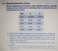 2-13 Historical Realized Rates of Return
You are considering an investment in ei er individual stocks or a portfolio
of stocks. The two stocks you are researching, Stock A and Stock B, have the
following historical returns:
Year
2014
-20.00%
-5.00%
2015
42.00
15.00
2016
20.00
-13.00
2017
-8.00
50.00
2018
25.00
12.00
a. Calculate the average rate of return for each stock during the 5-year period.
b. Suppose you had held a portfolio consisting of 50% of Stock A and 50%
of Stock B. What would have been the realized rate of return on the
portfolio in each year? What would have been the average return on the
portfolio during this period?
C. Calculate the standard deviation of returns for each stock and for the
portfolio.
d. Suppose you are a risk-averse investor. Assuming Stocks A and B are
your only choices, would you prefer to hold Stock A. Stock B, or the
portfolio? Why?
