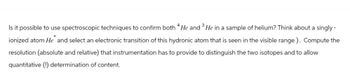 Is it possible to use spectroscopic techniques to confirm both 4 He and 3 He in a sample of helium? Think about a singly -
ionized atom He and select an electronic transition of this hydronic atom that is seen in the visible range). Compute the
resolution (absolute and relative) that instrumentation has to provide to distinguish the two isotopes and to allow
quantitative (!) determination of content.