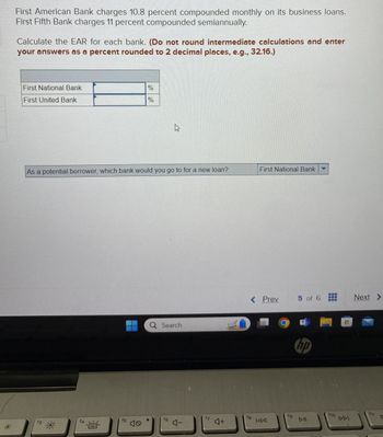 First American Bank charges 10.8 percent compounded monthly on its business loans.
First Fifth Bank charges 11 percent compounded semiannually.
Calculate the EAR for each bank. (Do not round intermediate calculations and enter
your answers as a percent rounded to 2 decimal places, e.g., 32.16.)
f3
First National Bank
First United Bank
%
%
As a potential borrower, which bank would you go to for a new loan?
**
f4
f5
f6
Search
ムー
17
4+
First National Bank
< Prev
5 of 6
www
www
Next >
hp
f8
fg
f10
144
DII
DDI
f11