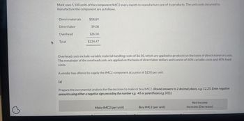 A
Mark uses 1,100 units of the component IMC2 every month to manufacture one of its products. The unit costs incurred to
manufacture the component are as follows.
Direct materials
$58.89
Direct labor
39.08
Overhead
126.50
Total
$224.47
Overhead costs include variable material handling costs of $6.50, which are applied to products on the basis of direct material costs.
The remainder of the overhead costs are applied on the basis of direct labor dollars and consist of 60% variable costs and 40% fixed
costs.
A vendor has offered to supply the IMC2 component at a price of $250 per unit.
(a)
Prepare the incremental analysis for the decision to make or buy IMC2. (Round answers to 2 decimal places, e.g. 12.25. Enter negative
amounts using either a negative sign preceding the number e.g. -45 or parentheses e.g. (45).)
Make IMC2 (per unit)
Buy IMC2 (per unit)
Net Income
Increase (Decrease)