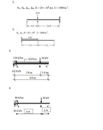 3.
4.
1.
2.
0A, OB, AA, AB. E=29 x 106 psi. I = 1500 in..
25 k
154 kNm
62.0 KN
0A, AA. E=29 x 106. I-1000 in.4.
90 kNm
A
1-56-
-5 ft-
P
30.0 kN
4 klf
12 ft
8 kN/m
3.0 m
B
4.0 m
3 m
A
10 ft
12 ft
30 kN
B
B C
1.0 m
30 kN
1 m