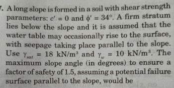 7. A long slope is formed in a soil with shear strength
parameters: c' = 0 and '= 34°. A firm stratum
lies below the slope and it is assumed that the
water table may occasionally rise to the surface,
with seepage taking place parallel to the slope.
Use Ysat
= 18 kN/m³ and y = 10 kN/m³. The
Yw
maximum slope angle (in degrees) to ensure a
factor of safety of 1.5, assuming a potential failure
surface parallel to the slope, would be