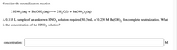 Consider the neutralization reaction
2 HNO3 (aq) + Ba(OH), (aq)
— 2H,0() + Ba(NO,), (aq)
A 0.115 L sample of an unknown HNO, solution required 50.3 mL of 0.250 M Ba(OH), for complete neutralization. What
is the concentration of the HNO,
solution?
concentration:
M
