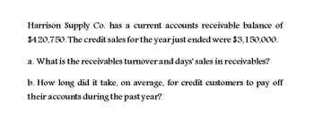 Harrison Supply Co. has a current accounts receivable balance of
$420,750. The credit sales for the year just ended were $3,150,000.
a. What is the receivables turnover and days' sales in receivables?
b. How long did it take, on average, for credit customers to pay off
their accounts during the past year?