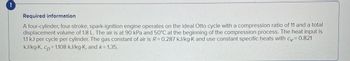 !
Required information
A four-cylinder, four-stroke, spark-ignition engine operates on the ideal Otto cycle with a compression ratio of 11 and a total
displacement volume of 1.8 L. The air is at 90 kPa and 50°C at the beginning of the compression process. The heat input is
1.1 kJ per cycle per cylinder. The gas constant of air is R = 0.287 kJ/kg-K and use constant specific heats with cv = 0.821
kJ/kg-K, Cp = 1.108 kJ/kg-K, and k=1.35.