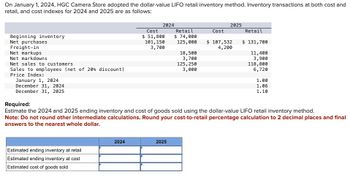 On January 1, 2024, HGC Camera Store adopted the dollar-value LIFO retail inventory method. Inventory transactions at both cost and
retail, and cost indexes for 2024 and 2025 are as follows:
Beginning inventory
Net purchases
Freight-in
Net markups
Net markdowns
Net sales to customers
Sales to employees (net of 20 % discount)
Price Index:
January 1, 2024
December 31, 2024
December 31, 2025
Estimated ending inventory at retail
Estimated ending inventory at cost
Estimated cost of goods sold
2024
2024
Cost
$ 51,800
101, 150
3,700
Retail
$ 74,000
125,000
2025
18,500
3,700
125, 250
3,000
Cost
2025
$ 107,532
4,200
Required:
Estimate the 2024 and 2025 ending inventory and cost of goods sold using the dollar-value LIFO retail inventory method.
Note: Do not round other intermediate calculations. Round your cost-to-retail percentage calculation to 2 decimal places and final
answers to the nearest whole dollar.
Retail
$ 131,700
11,400
3,900
118,800
6,720
1.00
1.06
1.10