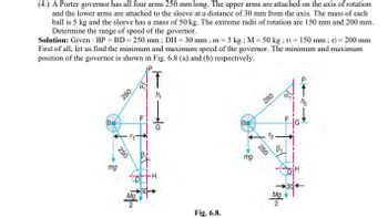 (4.) A Porter governor has all four arms 250 mm long. The upper arms are attached on the axis of rotation
and the lower arms are attached to the sleeve at a distance of 30 mm from the axis. The mass of each
ball is 5 kg and the sleeve has a mass of 50 kg. The extreme radii of rotation are 150 mm and 200 mm.
Determine the range of speed of the governor.
Solution: Given: BP = BD=250 mm; DH = 30 mm; m = 5 kg; M = 50 kg; ri = 150 mm; r2= 200 mm
First of all, let us find the minimum and maximum speed of the governor. The minimum and maximum
position of the governor is shown in Fig. 6.8 (a) and (b) respectively.
T
mg
250
250
mg
250
250
B₁
Ma
Mg
2
Fig. 6.8.