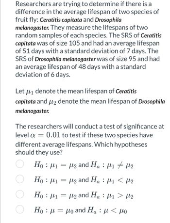 Researchers are trying to determine if there is a
difference in the average lifespan of two species of
fruit fly: Ceratitis capitata and Drosophila
melanogaster. They measure the lifespans of two
random samples of each species. The SRS of Ceratitis
capitata was of size 105 and had an average lifespan
of 51 days with a standard deviation of 7 days. The
SRS of Drosophila melanogaster was of size 95 and had
an average lifespan of 48 days with a standard
deviation of 6 days.
Let μ₁ denote the mean lifespan of Ceratitis
capitata and μ2 denote the mean lifespan of Drosophila
melanogaster.
The researchers will conduct a test of significance at
level a 0.01 to test if these two species have
different average lifespans. Which hypotheses
should they use?
Ho : μι = μ2 and Ha : μι # μ2
=
Ho: 1
=
M2 and Ha ₁ < µ2
:
Ho: μ1
Ho : μ = μo and Ha : μ < μο
=
μ₂ and Haμ₁ > µ2