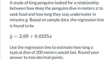 A study of king penguins looked for a relationship
between how deep the penguins dive in meters x to
seek food and how long they stay underwater in
minutes y. Based on sample data, the regression line
is found to be
ŷ =
= 2.69 +0.0235x
Use the regression line to estimate how long a
typical dive of 200 meters would last. Round your
answer to two decimal points.