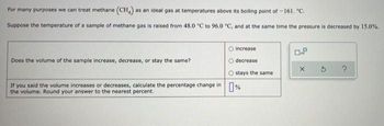 For many purposes we can treat methane (CH) as an ideal gas at temperatures above its boiling point of -161. "C.
Suppose the temperature of a sample of methane gas is raised from 48.0 °C to 96.0 °C, and at the same time the pressure is decreased by 15.0%.
O increase
0.8
Does the volume of the sample increase, decrease, or stay the same?
decrease
X
?
Ostays the same
If you said the volume increases or decreases, calculate the percentage change in %
the volume. Round your answer to the nearest percent.