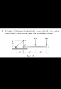 2. The bracket BCD is hinged at C and attached to a control cable at B. For the loading
shown in Figure 2-2, determine the tension in the cable and the reaction at C.
60 lb
60 lb
A
12
20"
20"
Figure 2-2
