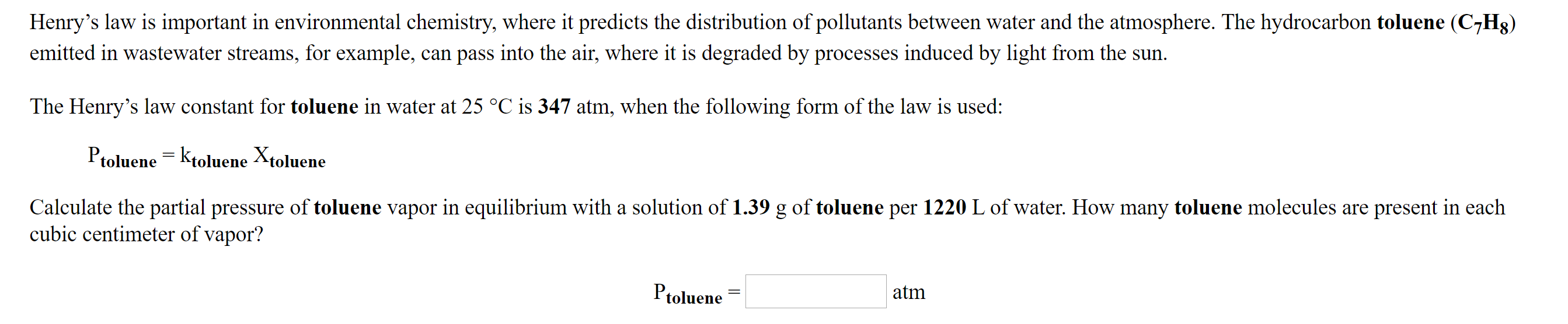 Henry's law is important in environmental chemistry, where it predicts the distribution of pollutants between water and the atmosphere. The hydrocarbon toluene (C7H8)
emitted in wastewater streams, for example, can pass into the air, where it is degraded by processes induced by light from the sun.
The Henry's law constant for toluene in water at 25 °C is 347 atm, when the following form of the law is used:
Ptoluene = Ktoluene Xtoluene
Calculate the partial pressure of toluene vapor in equilibrium with a solution of 1.39 g of toluene per 1220 L of water. How many toluene molecules are present in each
cubic centimeter of vapor?
Ptoluene
atm
