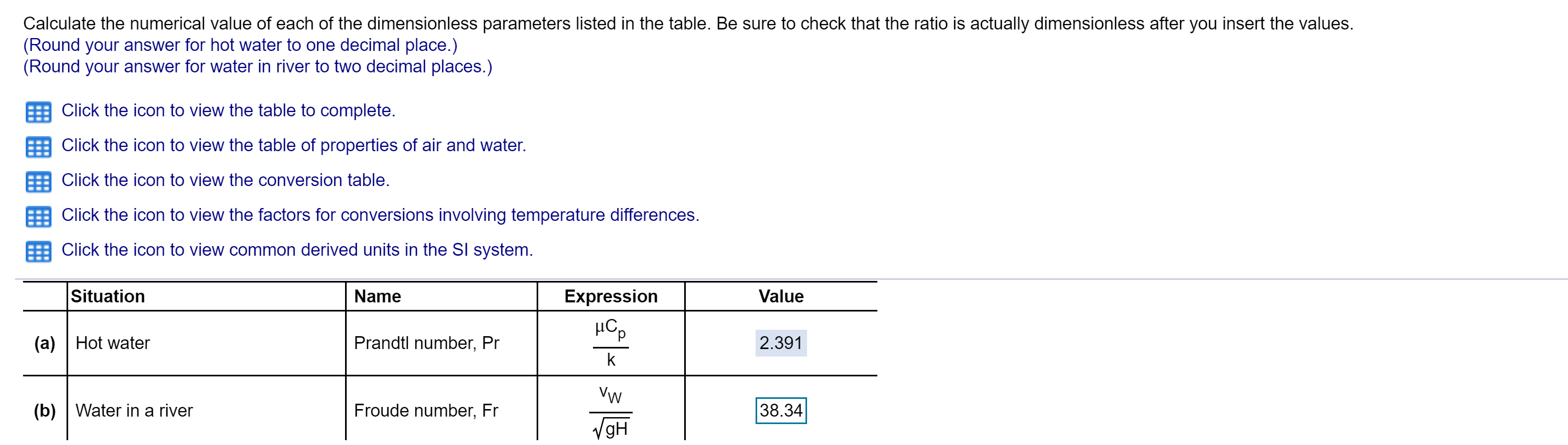 Calculate the numerical value of each of the dimensionless parameters listed in the table. Be sure to check that the ratio is actually dimensionless after you insert the values.
(Round your answer for hot water to one decimal place.)
(Round your answer for water in river to two decimal places.)
Click the icon to view the table to complete.
Click the icon to view the table of properties of air and water.
Click the icon to view the conversion table.
Click the icon to view the factors for conversions involving temperature differences.
Click the icon to view common derived units in the Sl system
Situation
Name
Expression
Value
Prandtl number, Pr
(a)Hot water
2.391
k
Vw
38.34
(b) Water in a river
Froude number, Fr
gH

