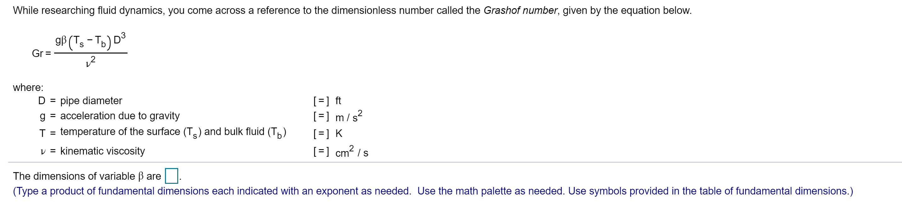 While researching fluid dynamics, you come across a reference to the dimensionless number called the Grashof number, given by the equation below.
gf (T,-To) D
S
Gr =
where:
] ft
]m/ s
D pipe diameter
acceleration due to gravity
g
temperature of the surface (Ts) and bulk fluid (T)
T
K
cm2 s
v = kinematic viscosity
The dimensions of variable B are
(Type a product of fundamental dimensions each indicated with an exponent as needed. Use the math palette as needed. Use symbols provided in the table of fundamental dimensions.)
