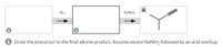 Br2
NaNH2
Draw the precursor to the final alkyne product. Assume excess NaNH2 followed by an acid workup.
