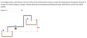 For
the figure shown, water flows at a rate of 2.5 ft3/s and the total head loss is equal to 61 times the velocity head in the pipeline. Diameter of
the pipe is 8 inches throughout its length. Calculate the power (in horsepower) provided by the pump. Round off your answer into a whole
number.
Answer: P =
P
hp
50 ft