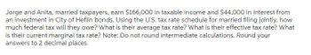 Jorge and Anita, married taxpayers, earn $166,000 in taxable income and $44,000 in interest from
an investment in City of Heflin bonds. Using the U.S. tax rate schedule for married filing jointly, how
much federal tax will they owe? What is their average tax rate? What is their effective tax rate? What
is their current marginal tax rate? Note: Do not round intermediate calculations. Round your
answers to 2 decimal places.