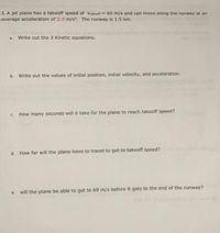 3. A jet plane has a takeoff speed of Vtakeoff = 60 m/s and can move along the runway at an
average acceleration of 2.0 m/s?. The runway is 1.5 km.
a. Write out the 3 Kinetic equations.
b. Write out the values of initial position, initial velocity, and acceleration.
c. How many seconds will it take for the plane to reach takeoff speed?
d. How far will the plane have to travel to get to takeoff speed?
e. will the plane be able to get to 69 m/s before it gets to the end of the runway?
