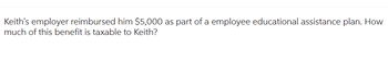 Keith's employer reimbursed him $5,000 as part of a employee educational assistance plan. How
much of this benefit is taxable to Keith?