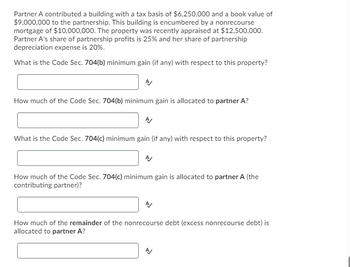 Partner A contributed a building with a tax basis of $6,250,000 and a book value of
$9,000,000 to the partnership. This building is encumbered by a nonrecourse
mortgage of $10,000,000. The property was recently appraised at $12,500,000.
Partner A's share of partnership profits is 25% and her share of partnership
depreciation expense is 20%.
What is the Code Sec. 704(b) minimum gain (if any) with respect to this property?
How much of the Code Sec. 704(b) minimum gain is allocated to partner A?
What is the Code Sec. 704(c) minimum gain (if any) with respect to this property?
How much of the Code Sec. 704(c) minimum gain is allocated to partner A (the
contributing partner)?
How much of the remainder of the nonrecourse debt (excess nonrecourse debt) is
allocated to partner A?