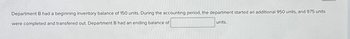 Department B had a beginning inventory balance of 150 units. During the accounting period, the department started an additional 950 units, and 975 units
were completed and transfered out. Department B had an ending balance of
units.