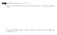 Consider the function f(x) = x13 + 9x – 4.
a. Show that the function f (x) has at least one solution f(x) = 0. State any theorems
used.
b. Use the Mean-value Theorem or Rolle's Theorem to show that there is only one
solution f(x) = 0.
