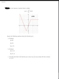 14 of 14
Use the function f plotted below to define
g(x) = | f(t)dt
4
y=f(x)
2-
2
4
-2
Answer the following questions about the function g(x).
a. Evaluate:
• g(0)
• g(4)
• g(-3)
b. Evaluate:
• g'(-2)
• g"(-2)
c. On what interval(s) is the function g(x) concave up (you may assume the lines continue
to t00)?
