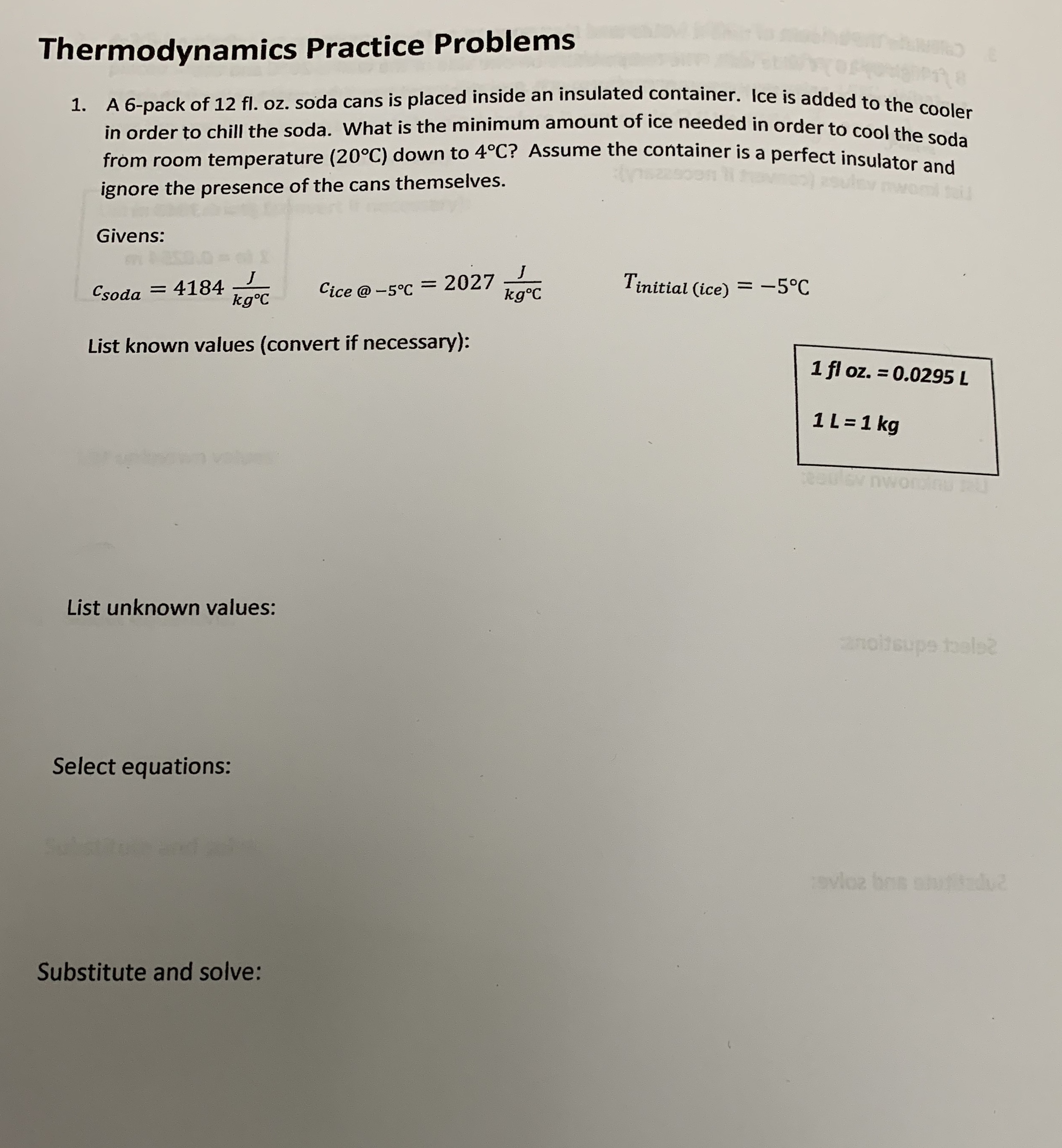 Thermodynamics Practice Problems
A 6-pack of 12 fl. oz. soda cans is placed inside an insulated container. lce is added +e the
in order to chill the soda. What is the minimum amount of ice needed in order to coolah doieh
1.
od
from room temperature (20°C) down to 4°C? Assume the container is a perfect insulat
ignore the presence of the cans themselves.
Givens:
Cice @ -5°C = 2027
kg°C
Tinitial (ice) =-5°C
Csoda = 4184
kg°C
List known values (convert if necessary):
1 fl oz. = 0.0295 L
1L =1 kg
List unknown values:
anotsupe toels
Select equations:
avloz bos s
u
Substitute and solve:
