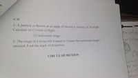 n.
H.W
1- A particle is thrown at an angle of 30. with a velocity of 36 kmph
Calculate its (1) time of flight.
(2) horizontal range,
2- The range of a projectile is equal to 3 times the maximum height
attained. Find the angle of projection.
CIRCULAR MOTION
atrest
he obie
er inat
Jeloct
