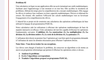 Problème 02
Une calculatrice en ligne ou une application offre un accès instantané aux outils mathématiques,
facilitant ainsi l'apprentissage à tout moment et en tout lieu. Elle accélère la résolution de
problèmes, libérant du temps pour la compréhension des concepts mathématiques. Elle engage
les élèves et renforce leur confiance en leurs capacités mathématiques. Précise et réduisant les
erreurs. En résumé, elle améliore l'efficacité des calculs mathématiques tout en favorisant
l'engagement et la compréhension des élèves.
L'objectif de ce projet est de construire une calculatrice des opérations arithmétiques de base
utilisant le langage de programmation PASCAL.
Notre calculatrice aide les utilisateurs à effectuer des opérations mathématiques de base de
manière interactive et efficace. Cette calculatrice devrait être capable d'effectuer les opérations
fondamentales suivantes: L'addition (1), La soustraction (2), La multiplication (3), La
division (4), La division entière (5), Le reste de la division (6), La puissance (7).
L'utilisateur doit choisir en premier lieu l'opération qui veut faire après le programme demande
à l'utilisateur de saisir les données nécessaires pour effectuer l'opération choisie.
Noter bien Vous devez traiter les cas exceptions.
Les élèves sont chargés d'analyser le problème, de concevoir un algorithme et de mettre en
œuvre un programme informatique qui permet d'effectuer les opérations citées ci-dessus.
1- Analyser le problème.
2- Ecrire l'algorithme correspondant.
3- Traduire l'algorithme proposé en programme PASCAL.