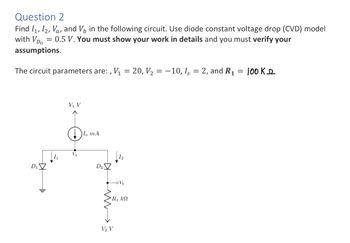 Question 2
Find I₁, I2, Va, and V₁ in the following circuit. Use diode constant voltage drop (CVD) model
with VD = 0.5 V. You must show your work in details and you must verify your
assumptions.
The circuit parameters are:, V₁ = 20, V₂ = -10, Is = 2, and R₁
D₁
H1₁
V₁ V
Va
I, mA
D₂
-oVb
R₁ kN
V₂ V
100KD