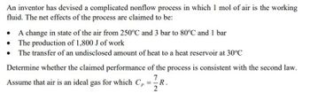 An inventor has devised a complicated nonflow process in which 1 mol of air is the working
fluid. The net effects of the process are claimed to be:
• A change in state of the air from 250°C and 3 bar to 80°C and 1 bar
• The production of 1,800 J of work
• The transfer of an undisclosed amount of heat to a heat reservoir at 30°C
Determine whether the claimed performance of the process is consistent with the second law.
Assume that air is an ideal gas for which C₁ = R.
Cp
7
2